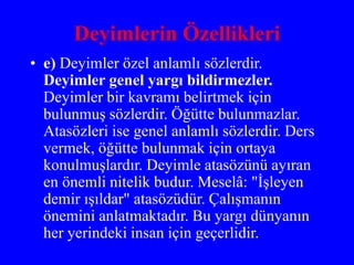 Deyimlerin Özellikleri
• e) Deyimler özel anlamlı sözlerdir.
Deyimler genel yargı bildirmezler.
Deyimler bir kavramı belirtmek için
bulunmuş sözlerdir. Öğütte bulunmazlar.
Atasözleri ise genel anlamlı sözlerdir. Ders
vermek, öğütte bulunmak için ortaya
konulmuşlardır. Deyimle atasözünü ayıran
en önemli nitelik budur. Meselâ: "İşleyen
demir ışıldar" atasözüdür. Çalışmanın
önemini anlatmaktadır. Bu yargı dünyanın
her yerindeki insan için geçerlidir.
 