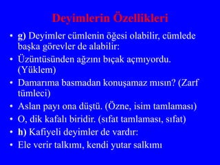 Deyimlerin Özellikleri
• g) Deyimler cümlenin öğesi olabilir, cümlede
başka görevler de alabilir:
• Üzüntüsünden ağzını bıçak açmıyordu.
(Yüklem)
• Damarıma basmadan konuşamaz mısın? (Zarf
tümleci)
• Aslan payı ona düştü. (Özne, isim tamlaması)
• O, dik kafalı biridir. (sıfat tamlaması, sıfat)
• h) Kafiyeli deyimler de vardır:
• Ele verir talkımı, kendi yutar salkımı
 