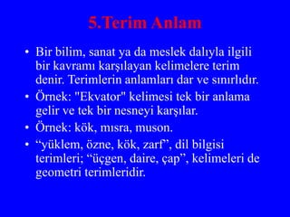 5.Terim Anlam
• Bir bilim, sanat ya da meslek dalıyla ilgili
bir kavramı karşılayan kelimelere terim
denir. Terimlerin anlamları dar ve sınırlıdır.
• Örnek: "Ekvator" kelimesi tek bir anlama
gelir ve tek bir nesneyi karşılar.
• Örnek: kök, mısra, muson.
• “yüklem, özne, kök, zarf”, dil bilgisi
terimleri; “üçgen, daire, çap”, kelimeleri de
geometri terimleridir.
 