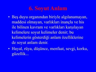 6. Soyut Anlam
• Beş duyu organından biriyle algılanamayan,
maddesi olmayan, varlıkları inançla ve his
ile bilinen kavram ve varlıkları karşılayan
kelimelere soyut kelimeler denir; bu
kelimelerin gösterdiği anlam özelliklerine
de soyut anlam denir.
• Hayal, rüya, düşünce, menfaat, sevgi, korku,
güzellik...
 