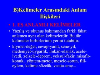 B)Kelimeler Arasındaki Anlam
İlişkileri
• 1. EŞ ANLAMLI KELİMELER
• Yazılış ve okunuş bakımından farklı fakat
anlamca aynı olan kelimelerdir. Bu tür
kelimeler birbirlerinin yerini tutabilir.
• kıymet-değer, cevap-yanıt, sene-yıl,
medeniyet-uygarlık, imkân-olanak, acele-
ivedi, zelzele-deprem, yoksul-fakir, misafir-
konuk, yöntem-metot, mesele-sorun, fiil-
eylem, kelime-sözcük, vasıta-araç...
 
