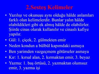 2.Sesteş Kelimeler
• Yazılışı ve okunuşu aynı olduğu hâlde anlamları
farklı olan kelimelerdir. Bunlar yalın hâlde
olabildikleri gibi ek almış hâlde de olabilirler.
Şiirde cinas olarak kullanılır ve cinaslı kafiye
yapılır.
• Gül: 1. çiçek, 2. gülmekten emir
• Neden kondun a bülbül kapımdaki asmaya
• Ben yarimden vazgeçmem götürseler asmaya
• Kır: 1. kırsal alan, 2. kırmaktan emir, 3. beyaz
• Yazma: 1. baş örtüsü, 2. yazmaktan olumsuz
emir, 3. yazma işi
 