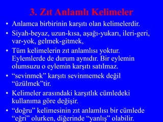 3. Zıt Anlamlı Kelimeler
• Anlamca birbirinin karşıtı olan kelimelerdir.
• Siyah-beyaz, uzun-kısa, aşağı-yukarı, ileri-geri,
var-yok, gelmek-gitmek,
• Tüm kelimelerin zıt anlamlısı yoktur.
Eylemlerde de durum aynıdır. Bir eylemin
olumsuzu o eylemin karşıtı satılmaz.
• “sevinmek” karşıtı sevinmemek değil
“üzülmek”tir.
• Kelimeler arasındaki karşıtlık cümledeki
kullanıma göre değişir.
• “doğru” kelimesinin zıt anlamlısı bir cümlede
“eğri” olurken, diğerinde “yanlış” olabilir.
 