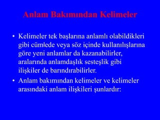 Anlam Bakımından Kelimeler
• Kelimeler tek başlarına anlamlı olabildikleri
gibi cümlede veya söz içinde kullanılışlarına
göre yeni anlamlar da kazanabilirler,
aralarında anlamdaşlık sesteşlik gibi
ilişkiler de barındırabilirler.
• Anlam bakımından kelimeler ve kelimeler
arasındaki anlam ilişkileri şunlardır:
 