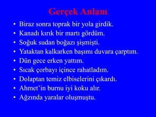 Gerçek Anlam
• Biraz sonra toprak bir yola girdik.
• Kanadı kırık bir martı gördüm.
• Soğuk sudan boğazı şişmişti.
• Yataktan kalkarken başımı duvara çarptım.
• Dün gece erken yattım.
• Sıcak çorbayı içince rahatladım.
• Dolaptan temiz elbiselerini çıkardı.
• Ahmet’in burnu iyi koku alır.
• Ağzında yaralar oluşmuştu.
 