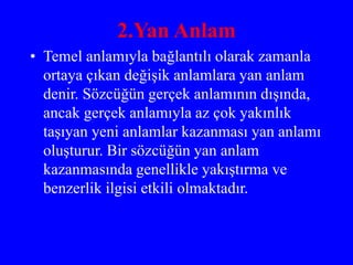 2.Yan Anlam
• Temel anlamıyla bağlantılı olarak zamanla
ortaya çıkan değişik anlamlara yan anlam
denir. Sözcüğün gerçek anlamının dışında,
ancak gerçek anlamıyla az çok yakınlık
taşıyan yeni anlamlar kazanması yan anlamı
oluşturur. Bir sözcüğün yan anlam
kazanmasında genellikle yakıştırma ve
benzerlik ilgisi etkili olmaktadır.
 