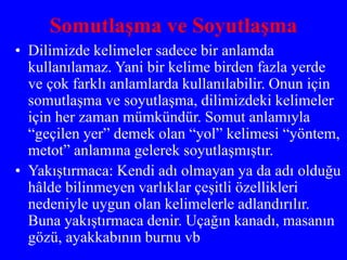 Somutlaşma ve Soyutlaşma
• Dilimizde kelimeler sadece bir anlamda
kullanılamaz. Yani bir kelime birden fazla yerde
ve çok farklı anlamlarda kullanılabilir. Onun için
somutlaşma ve soyutlaşma, dilimizdeki kelimeler
için her zaman mümkündür. Somut anlamıyla
“geçilen yer” demek olan “yol” kelimesi “yöntem,
metot” anlamına gelerek soyutlaşmıştır.
• Yakıştırmaca: Kendi adı olmayan ya da adı olduğu
hâlde bilinmeyen varlıklar çeşitli özellikleri
nedeniyle uygun olan kelimelerle adlandırılır.
Buna yakıştırmaca denir. Uçağın kanadı, masanın
gözü, ayakkabının burnu vb
 
