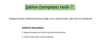 Şablon (template) nedir ?
Kategorik olarak sınıflandırılmış hazır belge, sunu, çalışma kitabı, web sitesi vb. dosyalardır.
1. Uygulama programının kendi erişiminde olan şablonlar.
2. Internet sitelerinden indirilen şablonlar.
Kullanım Seçenekleri
 