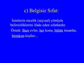 c) Belgisiz Sıfat:  İsimlerin nicelik (sayısal) yönüyle belirsizliklerini ifade eden sıfatlardır. Örnek:  Bazı  evler,  her  konu,  bütün  insanlar, birtakım  kişiler... 