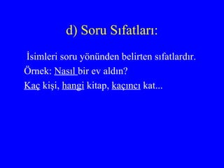 d) Soru Sıfatları: İsimleri soru yönünden belirten sıfatlardır. Örnek:  Nasıl  bir ev aldın? Kaç  kişi,  hangi  kitap,  kaçıncı  kat... 