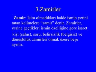 3.Zamirler Zamir : İsim olmadıkları halde ismin yerini tutan kelimelere “zamir” denir. Zamirler, yerine geçtikleri ismin özelliğine göre işaret kişi (şahıs), soru, belirsizlik (belgisiz) ve dönüşlülük zamirleri olmak üzere beşe ayrılır. 