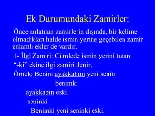 Ek Durumundaki Zamirler: Önce anlatılan zamirlerin dışında, bir kelime olmadıkları halde ismin yerine geçebilen zamir anlamlı ekler de vardır. 1- İlgi Zamiri: Cümlede ismin yerini tutan “ -ki” ekine ilgi zamiri denir.  Örnek: Benim  ayakkabım  yeni senin benimki ayakkabın  eski. seninki  Benimki yeni seninki eski. 