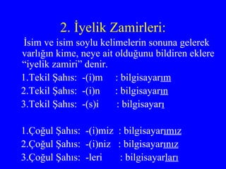 2. İyelik Zamirleri: İsim ve isim soylu kelimelerin sonuna gelerek varlığın kime, neye ait olduğunu bildiren eklere “iyelik zamiri” denir. 1.Tekil Şahıs:  -(i)m  : bilgisayar ım 2.Tekil Şahıs:  -(i)n  : bilgisayar ın 3.Tekil Şahıs:  -(s)i  : bilgisayar ı 1.Çoğul Şahıs:  -(i)miz  : bilgisayar ımız 2.Çoğul Şahıs:  -(i)niz  : bilgisayar ınız 3.Çoğul Şahıs:  -leri  : bilgisayar ları 