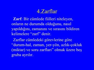 4.Zarflar Zarf : Bir cümlede fiilleri niteleyen, onların ne durumda olduğunu, nasıl yapıldığını, zamanını ve sırasını bildiren kelimelere “zarf” denir. Zarflar cümledeki görevlerine göre “durum-hal, zaman, yer-yön, azlık-çokluk (miktar) ve soru zarfları” olmak üzere beş gruba ayrılır.  