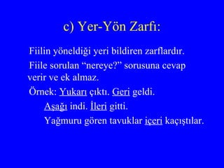 c) Yer-Yön Zarfı: Fiilin yöneldiği yeri bildiren zarflardır.  Fiile sorulan “nereye?” sorusuna cevap verir ve ek almaz. Örnek:  Yukarı  çıktı.  Geri  geldi. Aşağı  indi.  İleri  gitti. Yağmuru gören tavuklar  içeri  kaçıştılar.  