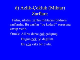 d) Azlık-Çokluk (Miktar) Zarfları: Fiilin, sıfatın, zarfın miktarını bildiren zarflardır. Bu zarflar “ne kadar?” sorusuna cevap verir.  Örnek: Ali bu derse  çok  çalışmış. Bugün  pek  iyi değilim. Bu  çok  eski bir evdir. 