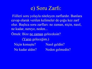e) Soru Zarfı: Fiilleri soru yoluyla niteleyen zarflardır. Bunlara cevap olarak verilen kelimeler de çoğu kez zarf olur. Başlıca soru zarfları: ne zaman, niçin, nasıl, ne kadar, nereye, neden... Örnek: Bize  ne zaman  geleceksin? ( Yarın  geleceğim.) Niçin konuştu?  Nasıl geldin? Ne kadar aldın?  Neden gelmedin? 