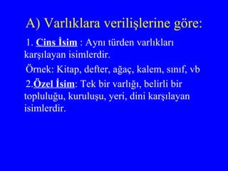 A) Varlıklara verilişlerine göre: 1.  Cins İsim  : Aynı türden varlıkları karşılayan isimlerdir.  Örnek: Kitap, defter, ağaç, kalem, sınıf, vb 2. Özel İsim : Tek bir varlığı, belirli bir topluluğu, kuruluşu, yeri, dini karşılayan isimlerdir. 