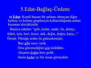 5.Edat-Bağlaç-Ünlem: a)  Edat : Kendi başına bir anlamı olmayan diğer kelime ve kelime gruplarıyla kullanıldığında anlam kazanan sözcüklerdir. Başlıca edatlar: “gibi, kadar, sanki, ile, dolayı, ötürü, için, beri, üzere, dek, değin, doğru, karşı...” Örnek: Pikniğe araba ile gidecekmişler. Buz  gibi  suyu vardı. Onu göremediğim  için  üzüldüm. Akşama  doğru  bize geldi. Senin  kadar  iyi bir insan görmedim 