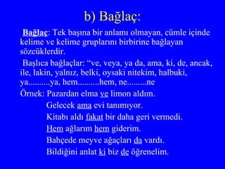 b) Bağlaç: Bağlaç : Tek başına bir anlamı olmayan, cümle içinde kelime ve kelime gruplarını birbirine bağlayan sözcüklerdir. Başlıca bağlaçlar: “ve, veya, ya da, ama, ki, de, ancak, ile, lakin, yalnız, belki, oysaki nitekim, halbuki, ya..........ya, hem..........hem, ne.........ne Örnek: Pazardan elma  ve  limon aldım. Gelecek  ama  evi tanımıyor. Kitabı aldı  fakat  bir daha geri vermedi. Hem  ağlarım  hem  giderim. Bahçede meyve ağaçları  da  vardı. Bildiğini anlat  ki  biz  de  öğrenelim. 