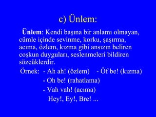 c) Ünlem: Ünlem : Kendi başına bir anlamı olmayan, cümle içinde sevinme, korku, şaşırma, acıma, özlem, kızma gibi ansızın beliren coşkun duyguları, seslenmeleri bildiren sözcüklerdir.  Örnek:  - Ah ah! (özlem)  - Öf be! (kızma) - Oh be! (rahatlama) - Vah vah! (acıma) Hey!, Ey!, Bre! ... 