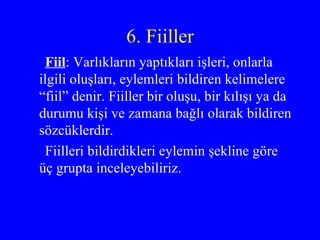 6. Fiiller Fiil : Varlıkların yaptıkları işleri, onlarla ilgili oluşları, eylemleri bildiren kelimelere “fiil” denir. Fiiller bir oluşu, bir kılışı ya da durumu kişi ve zamana bağlı olarak bildiren sözcüklerdir.  Fiilleri bildirdikleri eylemin şekline göre üç grupta inceleyebiliriz. 