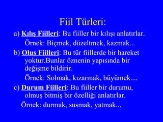 Fiil Türleri: a)   Kılış Fiilleri : Bu fiiller bir kılışı anlatırlar. Örnek: Biçmek, düzeltmek, kazmak... b)  Oluş Fiilleri : Bu tür fiillerde bir hareket yoktur.Bunlar öznenin yapısında bir değişme bildirir. Örnek: Solmak, kızarmak, büyümek.... c)  Durum Fiilleri : Bu fiiller bir durumu, olmuş bitmiş bir özelliği anlatırlar. Örnek: durmak, susmak, yatmak...  
