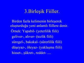 3.Birleşik Fiiller. Birden fazla kelimenin birleşerek oluşturduğu yeni anlamlı fiillere denir.  Örnek: Yapabil- (yeterlilik fiili) geliver-, alıver- (tezlik fiili) süregel-, bakakal- (sürerlilik fiili) düşeyaz-, öleyaz- (yaklaşma fiili) hisset-, şükret-, reddet- .... 