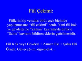 Fiil Çekimi: Fiillerin kip ve şahıs bildirecek biçimde yapılanmasına “fiil çekimi” denir. Yani fiil kök ve gövdelerine “Zaman” kavramıyla birlikte “Şahıs” kavramı bildiren eklerin getirilmesidir. Fiil Kök veya Gövdesi + Zaman Eki + Şahıs Eki  Örnek: Gel-eceğ-im, öğren-di-k... 