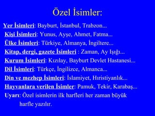 Özel İsimler: Yer İsimleri : Bayburt, İstanbul, Trabzon... Kişi İsimleri : Yunus, Ayşe, Ahmet, Fatma... Ülke İsimleri : Türkiye, Almanya, İngiltere... Kitap, dergi, gazete İsimleri  : Zaman, Ay Işığı... Kurum İsimleri : Kızılay, Bayburt Devlet Hastanesi... Dil İsimleri : Türkçe, İngilizce, Almanca... Din ve mezhep İsimleri : İslamiyet, Hıristiyanlık... Hayvanlara verilen İsimler : Pamuk, Tekir, Karabaş... Uyarı : Özel isimlerin ilk harfleri her zaman büyük harfle yazılır. 