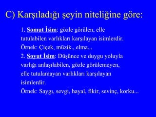 C) Karşıladığı şeyin niteliğine göre: 1.  Somut İsim : gözle görülen, elle tutulabilen varlıkları karşılayan isimlerdir. Örnek: Çiçek, müzik., elma... 2.  Soyut İsim : Düşünce ve duygu yoluyla varlığı anlaşılabilen, gözle görülemeyen,  elle tutulamayan varlıkları karşılayan isimlerdir. Örnek: Saygı, sevgi, hayal, fikir, sevinç, korku... 