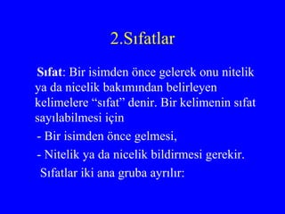2.Sıfatlar Sıfat : Bir isimden önce gelerek onu nitelik ya da nicelik bakımından belirleyen kelimelere “sıfat” denir. Bir kelimenin sıfat sayılabilmesi için  - Bir isimden önce gelmesi, - Nitelik ya da nicelik bildirmesi gerekir. Sıfatlar iki ana gruba ayrılır: 