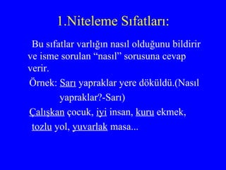 1.Niteleme Sıfatları: Bu sıfatlar varlığın nasıl olduğunu bildirir ve isme sorulan “nasıl” sorusuna cevap verir. Örnek:  Sarı  yapraklar yere döküldü.(Nasıl yapraklar?-Sarı) Çalışkan  çocuk,  iyi  insan,  kuru  ekmek,  tozlu  yol,  yuvarlak  masa... 