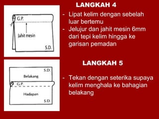 - Lipat kelim dengan sebelah
luar bertemu
- Jelujur dan jahit mesin 6mm
dari tepi kelim hingga ke
garisan pemadan
- Tekan dengan seterika supaya
kelim menghala ke bahagian
belakang
LANGKAH 4
LANGKAH 5
 
