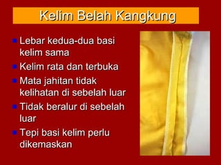 Kelim Belah KangkungKelim Belah Kangkung
Lebar kedua-dua basiLebar kedua-dua basi
kelim samakelim sama
Kelim rata dan terbukaKelim rata dan terbuka
Mata jahitan tidakMata jahitan tidak
kelihatan di sebelah luarkelihatan di sebelah luar
Tidak beralur di sebelahTidak beralur di sebelah
luarluar
Tepi basi kelim perluTepi basi kelim perlu
dikemaskandikemaskan
 