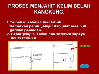PROSES MENJAHIT KELIM BELAHPROSES MENJAHIT KELIM BELAH
KANGKUNG.KANGKUNG.
1 Temukan sebelah luar fabrik.
Sematkan peniti, jelujur dan jahit mesin di
garisan pemadan.
2. Cabut jelujur. Tekan dan seterika supaya
kelim terbuka
seterika
1 2
 
