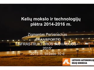 Kelių mokslo ir technologijų
plėtra 2014-2016 m.
Zigmantas Perveneckas
„TRANSPORTO
INFRASTRUKTŪROS INOVACIJOS-
2015“
2015 m. birželio 10 d
 