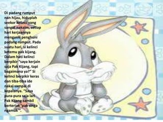 Di padang rumput
nan hijau, hiduplah
seekor kelinci yang
sangat nakalm, setiap
hari kerjaannya
mengusili penghuni
padang rumput. Pada
suatu hari, si kelinci
ketemu pak kijang.
Dalam hati kelinci
berpikir “saya kerjain
saja Pak Kijang, tapi
bagaimana ya?” Si
kelinci berpikir keras
dan tiba-tiba ide
nakal sampai di
kepalanya. “Saya
pura-pura saja lari
Pak Kijang sambil
berteriak ‘pak singa
ngamuk’”.
 