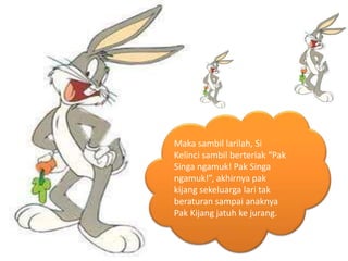 Maka sambil larilah, Si
Kelinci sambil berteriak “Pak
Singa ngamuk! Pak Singa
ngamuk!”, akhirnya pak
kijang sekeluarga lari tak
beraturan sampai anaknya
Pak Kijang jatuh ke jurang.
 