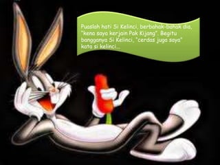 Puaslah hati Si Kelinci, berbahak-bahak dia,
“kena saya kerjain Pak Kijang”. Begitu
bangganya Si Kelinci, “cerdas juga saya”
kata si kelinci...
 