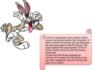 Si kelinci melanjutkan jalan-jalannya sambil
mencari korban berikutnya. Dari kejauhan, Si
Kelinci melihat Pak Kerbau. Dia pun melakukan
hal yang sama seperti pada Pak Kijang. “Pak
Singa ngamuk! Pak singa Ngamuk” teriak Si
Kelinci, sambil berlari ke arah Pak Kerbau
sekeluarga.
Terang saja Pak Kerbau langsung lari
terbirit-birit sampai istri Pak Kerbau yang
lagi hamil, keguguran. Duka Pak Kerbau jadi
suka cita Si Kelinci.
 