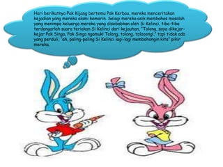 Hari berikutnya Pak Kijang bertemu Pak Kerbau, mereka menceritakan
kejadian yang mereka alami kemarin. Selagi mereka asik membahas masalah
yang menimpa keluarga mereka yang disebabkan oleh Si Kelinci, tiba-tiba
terdengarlah suara teriakan Si Kelinci dari kejauhan, “Tolong, saya dikejar-
kejar Pak Singa, Pak Singa ngamuk! Tolong, tolong, tolooong!,” tapi tidak ada
yang perduli, “ah, paling-paling Si Kelinci lagi-lagi membohongin kita” pikir
mereka.
 
