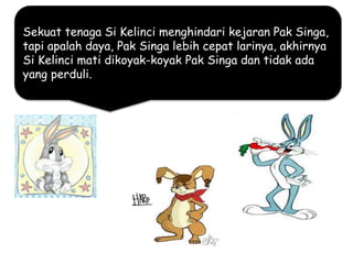 Sekuat tenaga Si Kelinci menghindari kejaran Pak Singa,
tapi apalah daya, Pak Singa lebih cepat larinya, akhirnya
Si Kelinci mati dikoyak-koyak Pak Singa dan tidak ada
yang perduli.
 