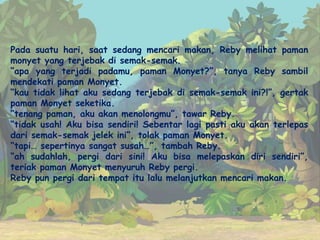 Pada suatu hari, saat sedang mencari makan, Reby melihat paman
monyet yang terjebak di semak-semak.
“apa yang terjadi padamu, paman Monyet?”, tanya Reby sambil
mendekati paman Monyet.
“kau tidak lihat aku sedang terjebak di semak-semak ini?!”, gertak
paman Monyet seketika.
“tenang paman, aku akan menolongmu”, tawar Reby.
“tidak usah! Aku bisa sendiri! Sebentar lagi pasti aku akan terlepas
dari semak-semak jelek ini”, tolak paman Monyet.
“tapi… sepertinya sangat susah…”, tambah Reby.
“ah sudahlah, pergi dari sini! Aku bisa melepaskan diri sendiri”,
teriak paman Monyet menyuruh Reby pergi.
Reby pun pergi dari tempat itu lalu melanjutkan mencari makan.
 