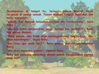 Sesampainya di tempat itu, ternyata paman Monyet masih
terjebak di semak-semak. Paman Monyet tampak kelelahan dan
mulai menyerah.
“paman, kau tampak kelelahan,biarkan aku membantumu”, kata
Reby.
“aku kan sudah menyuruhmu pergi, kenapa kau kembali?!”, tolak
lagi paman Monyet.
“tidak paman, aku tidak akan meninggalkanmu begitu saja. Aku
akan menolongmu”, tegas Reby.
“kau bisa apa anak kecil?, kata paman Monyet meremehkan
Reby.
“aku akan mencoba, paman”, tambah Reby.
Reby pun mencoba memotong semak-semak menggunakan giginya
yang kuat.
 
