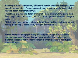 Beberapa menit kemudian, akhirnya paman Monyet terlepas dari
semak-semak itu. Paman Monyet pun merasa malu pada Reby
karena telah meremehkannya.
“maafkan aku karena telah memarahi dan menyuruhmu pergi nak.
Dan juga aku berterima kasih”, kata paman Monyet dengan
malu.
“tidak apa-apa paman. Sudah kewajiban setiap makhluk untuk
saling menolong”, balas Reby dengan senyuman.
Paman Monyet mengajak Reby ke tempat tinggalnya. Di sana
banyak makanan. Paman Monyet pun memberikan beberapa
makanan kepada Reby. Reby sangat berterima kasih begitupun
paman Monyet.
 