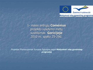 Projektas finansuojamas Europos Sąjungos pagal Mokymosi visą gyvenimą
programą
1- masis antrųjų Comenius
projekto vykdymo metų
susitikimas Goricijoje
2010 m. spalio 25-29d.
 