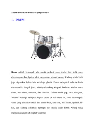 Macam-macam alat musik dan pengertiannya

1. DRUM

Drum adalah kelompok alat musik perkusi yang terdiri dari kulit yang
direntangkan dan dipukul oleh tangan atau sebuah batang. Kadang selain kulit
juga digunakan bahan lain, misalnya plastik. Drum terdapat di seluruh dunia
dan memiliki banyak jenis, misalnya kendang, timpani, bodhran, ashiko, snare
drum, bass drum, tom-tom, dan lain-lain. Dalam musik pop, rock, dan jazz,
"drums" biasanya mengacu kepada drum kit atau drum set, yaitu sekelompok
drum yang biasanya terdiri dari snare drum, tom-tom, bass drum, cymbal, hihat, dan kadang ditambah berbagai alat musik drum listrik. Orang yang
memainkan drum set disebut "drumme

 