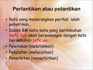Perlantikan atau pelantikan
• Kata yang menerangkan perihal ialah
  pelantikan.
• Dalam BM kata-kata yang berimbuhan
  meN…kan akan berpasangan dengan kata
  berimbuhan peN…an.
• Peletakan (meletakkan)
• Pelucutan (melucutkan)
• Penerbitan (menerbitkan)
 