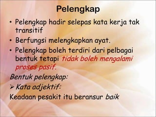 Pelengkap
• Pelengkap hadir selepas kata kerja tak
  transitif
• Berfungsi melengkapkan ayat.
• Pelengkap boleh terdiri dari pelbagai
  bentuk tetapi tidak boleh mengalami
  proses pasif.
Bentuk pelengkap:
 Kata adjektif:
Keadaan pesakit itu beransur baik
 